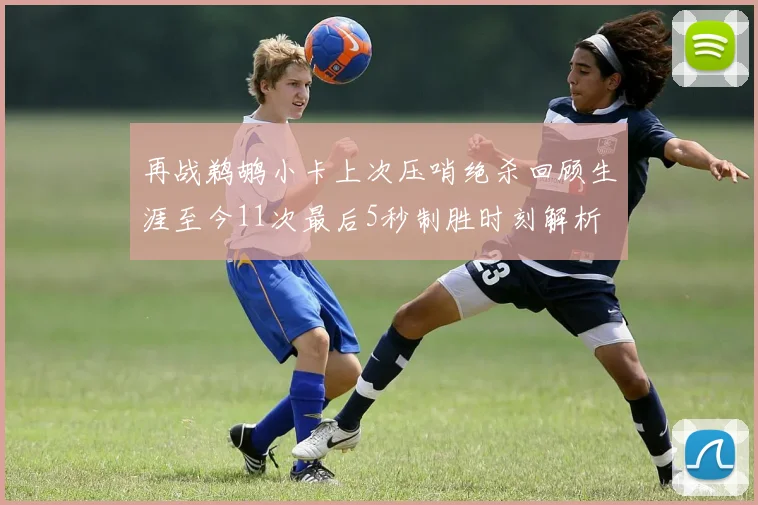 再战鹈鹕小卡上次压哨绝杀回顾生涯至今11次最后5秒制胜时刻解析