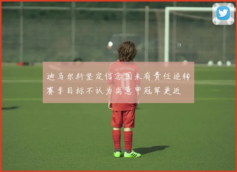 迪马尔科坚定信念国米有责任逆转赛季目标不认为离意甲冠军更近