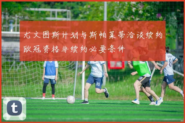 尤文图斯计划与斯帕莱蒂洽谈续约欧冠资格非续约必要条件