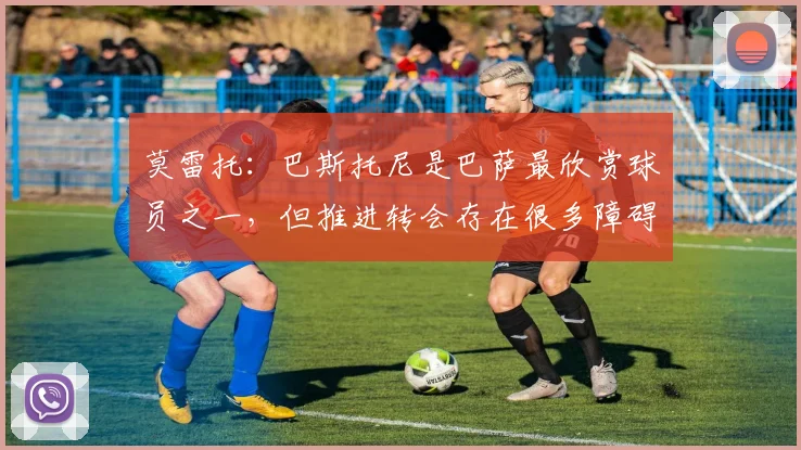 莫雷托：巴斯托尼是巴萨最欣赏球员之一，但推进转会存在很多障碍