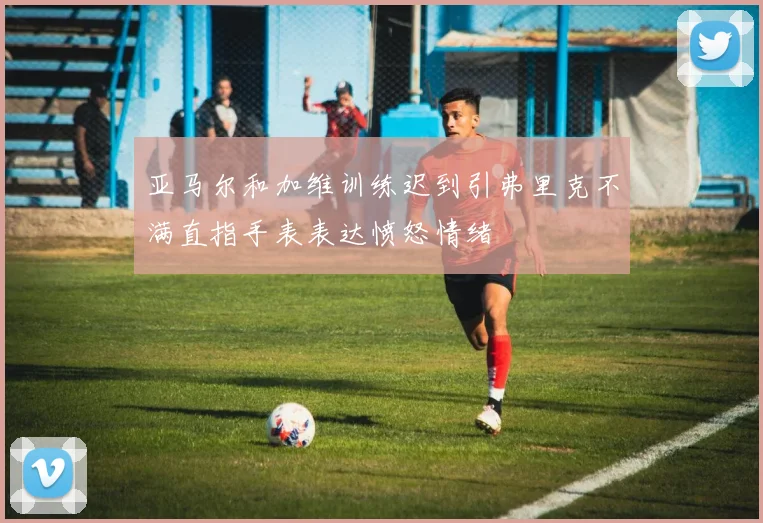 亚马尔和加维训练迟到引弗里克不满直指手表表达愤怒情绪