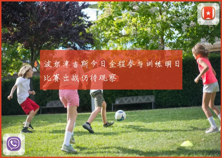 波尔津吉斯今日全程参与训练明日比赛出战仍待观察