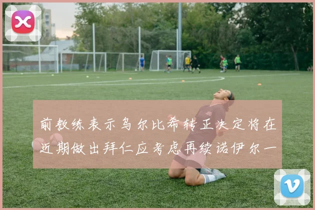 前教练表示乌尔比希转正决定将在近期做出拜仁应考虑再续诺伊尔一年合同