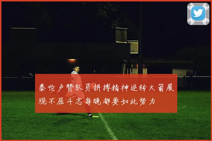 泰伦卢赞队员拼搏精神逆转火箭展现不屈斗志每晚都要如此努力