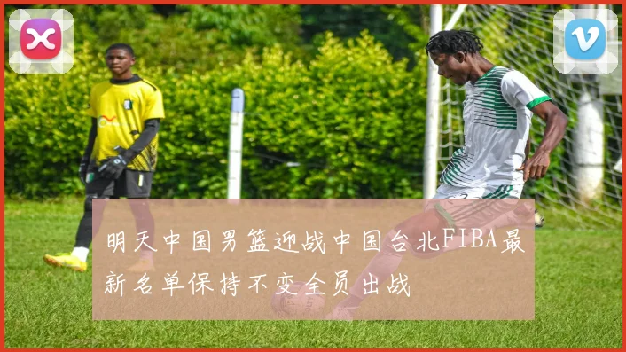 明天中国男篮迎战中国台北FIBA最新名单保持不变全员出战