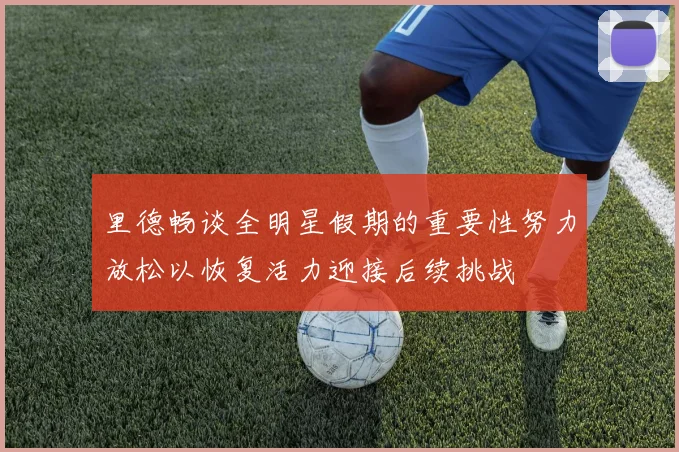 里德畅谈全明星假期的重要性努力放松以恢复活力迎接后续挑战