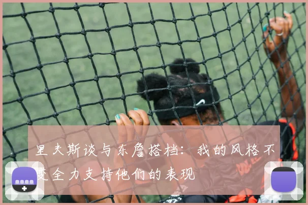 里夫斯谈与东詹搭档：我的风格不变全力支持他们的表现