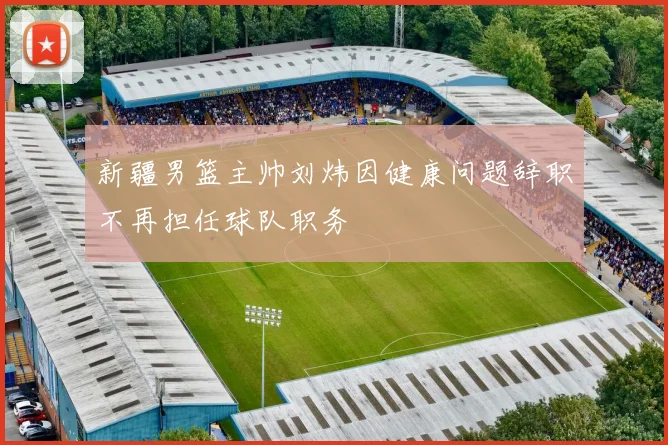 新疆男篮主帅刘炜因健康问题辞职不再担任球队职务