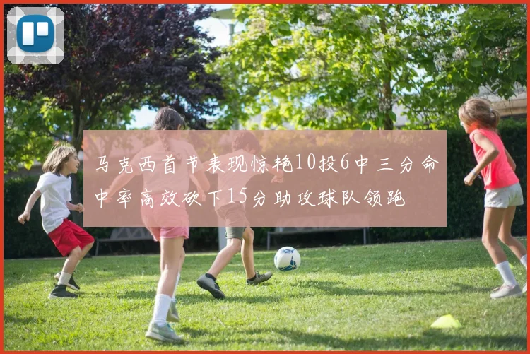 马克西首节表现惊艳10投6中三分命中率高效砍下15分助攻球队领跑