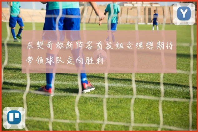 东契奇称新阵容首发组合理想期待带领球队走向胜利